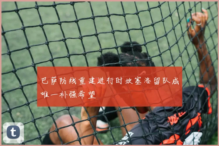 巴萨防线重建进行时坎塞洛留队成唯一补强希望