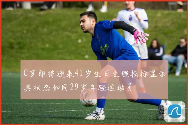 C罗即将迎来41岁生日生理指标显示其状态如同29岁年轻运动员