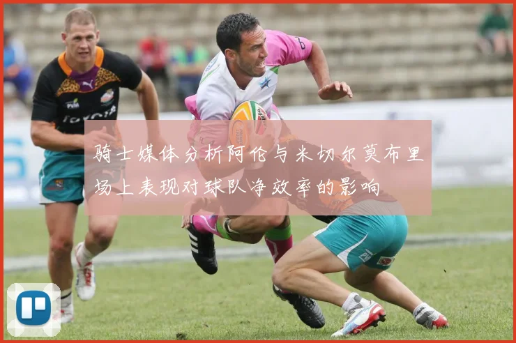 骑士媒体分析阿伦与米切尔莫布里场上表现对球队净效率的影响
