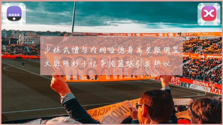 少林武僧与内姆哈德身高差距明显文班巧妙卡位争抢篮球引发热议