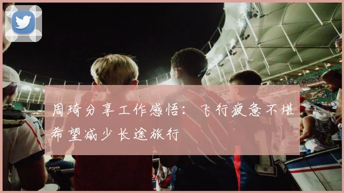 周琦分享工作感悟：飞行疲惫不堪希望减少长途旅行