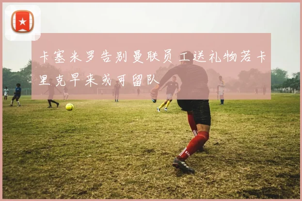 卡塞米罗告别曼联员工送礼物若卡里克早来或可留队