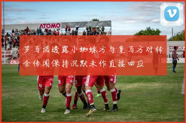 罗马诺透露小蜘蛛方与皇马方对转会传闻保持沉默未作直接回应