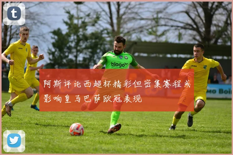 阿斯评论西超杯精彩但密集赛程或影响皇马巴萨欧冠表现