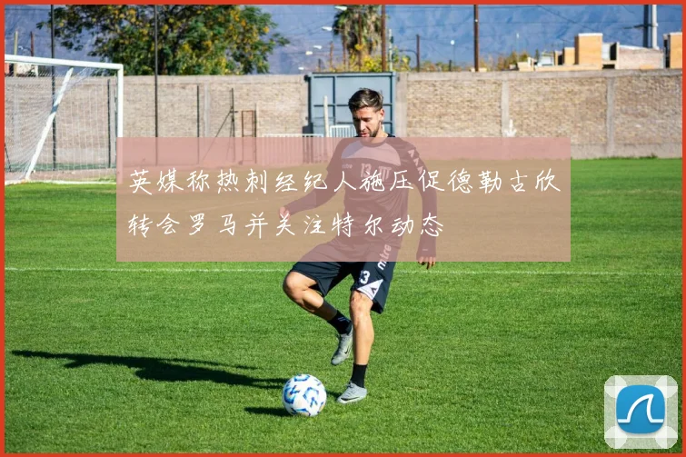 英媒称热刺经纪人施压促德勒古欣转会罗马并关注特尔动态