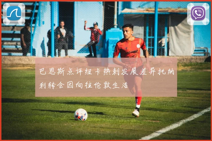巴恩斯点评纽卡热刺发展差异托纳利转会因向往伦敦生活