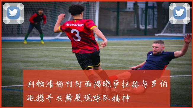 利物浦场刊封面揭晓萨拉赫与罗伯逊携手共舞展现球队精神