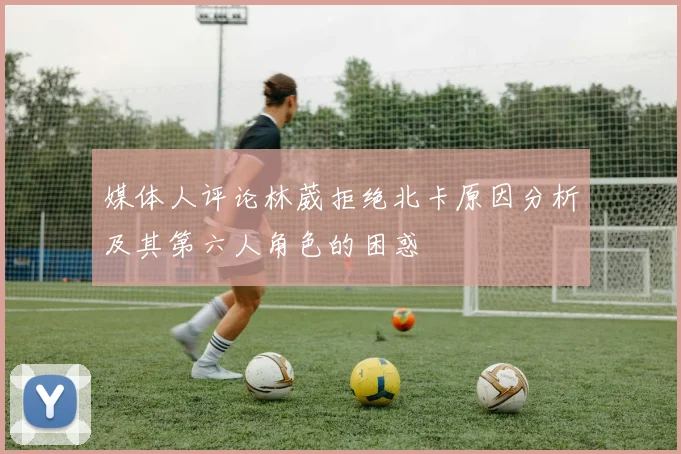 媒体人评论林葳拒绝北卡原因分析及其第六人角色的困惑