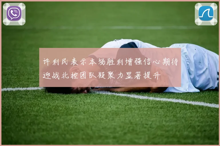 许利民表示本场胜利增强信心期待迎战北控团队凝聚力显著提升