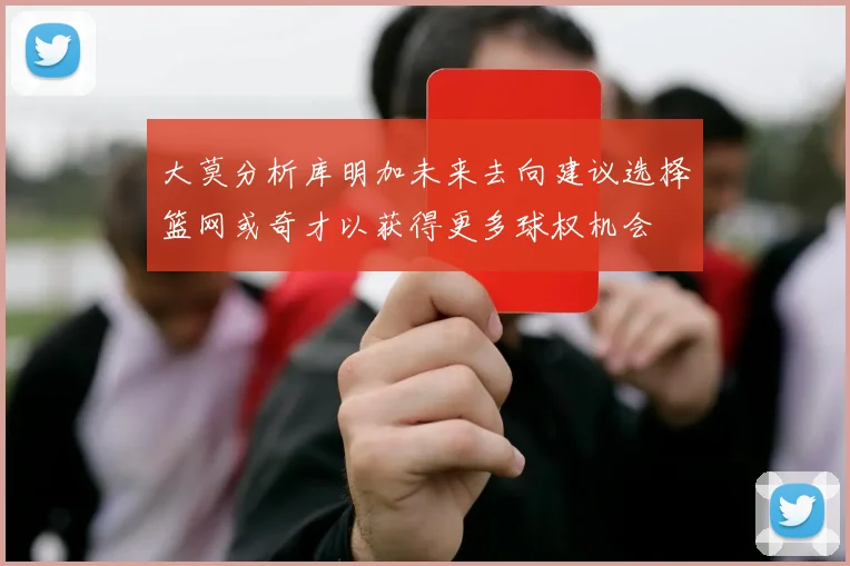 大莫分析库明加未来去向建议选择篮网或奇才以获得更多球权机会