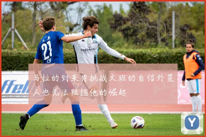 马拉的到来将挑战文班的自信外星人也无法阻挡他的崛起