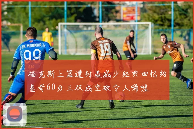 福克斯上篮遭封盖威少经典回忆约基奇60分三双成空砍令人唏嘘