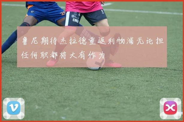 鲁尼期待杰拉德重返利物浦无论担任何职都将大有作为