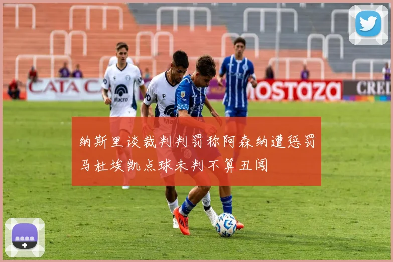 纳斯里谈裁判判罚称阿森纳遭惩罚马杜埃凯点球未判不算丑闻