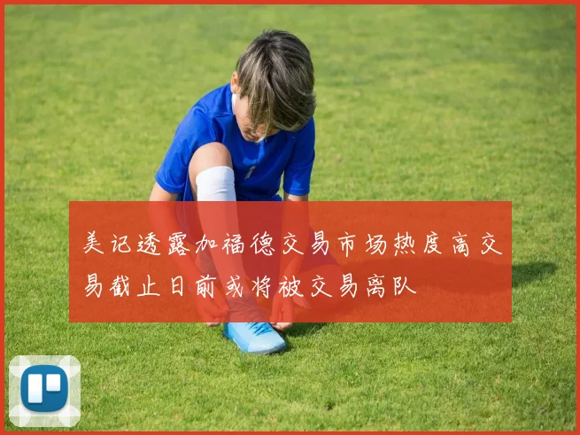 美记透露加福德交易市场热度高交易截止日前或将被交易离队